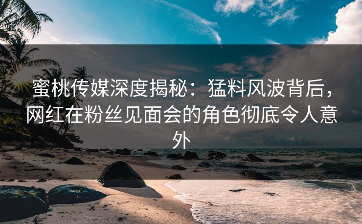蜜桃传媒深度揭秘：猛料风波背后，网红在粉丝见面会的角色彻底令人意外