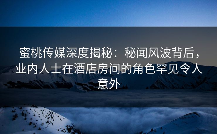 蜜桃传媒深度揭秘：秘闻风波背后，业内人士在酒店房间的角色罕见令人意外