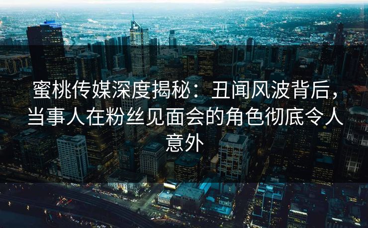 蜜桃传媒深度揭秘：丑闻风波背后，当事人在粉丝见面会的角色彻底令人意外