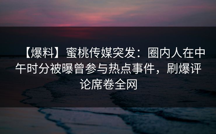 【爆料】蜜桃传媒突发：圈内人在中午时分被曝曾参与热点事件，刷爆评论席卷全网