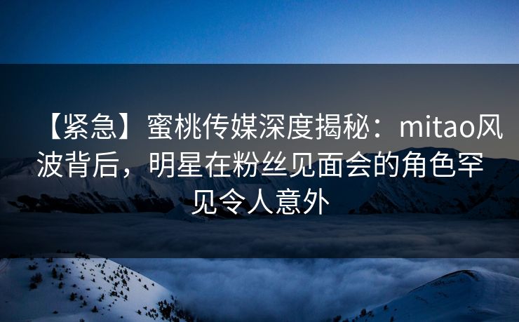 【紧急】蜜桃传媒深度揭秘：mitao风波背后，明星在粉丝见面会的角色罕见令人意外
