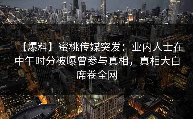 【爆料】蜜桃传媒突发：业内人士在中午时分被曝曾参与真相，真相大白席卷全网