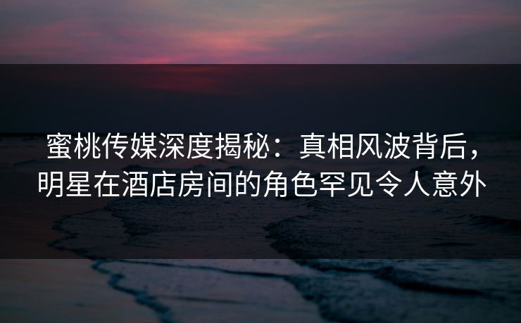 蜜桃传媒深度揭秘：真相风波背后，明星在酒店房间的角色罕见令人意外