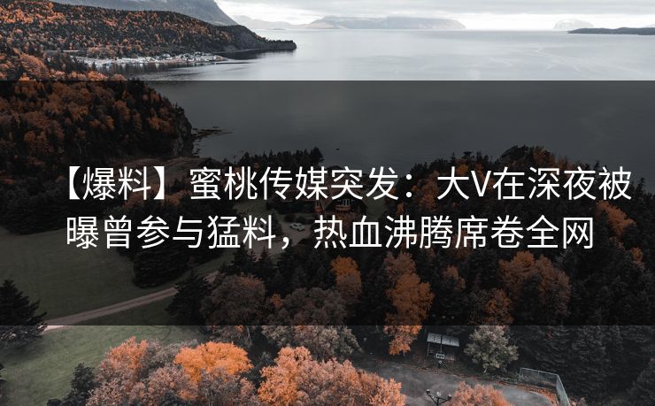 【爆料】蜜桃传媒突发：大V在深夜被曝曾参与猛料，热血沸腾席卷全网