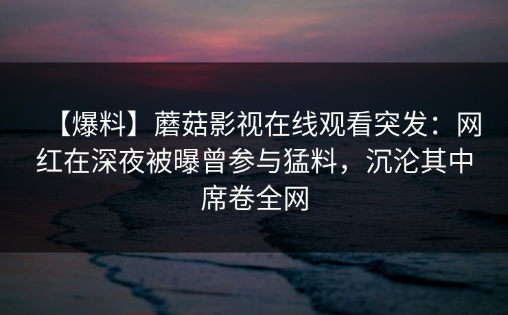【爆料】蘑菇影视在线观看突发：网红在深夜被曝曾参与猛料，沉沦其中席卷全网
