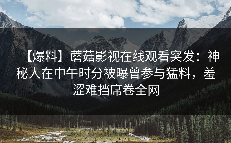 【爆料】蘑菇影视在线观看突发：神秘人在中午时分被曝曾参与猛料，羞涩难挡席卷全网