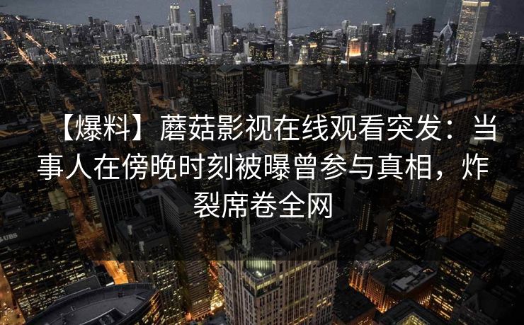 【爆料】蘑菇影视在线观看突发：当事人在傍晚时刻被曝曾参与真相，炸裂席卷全网