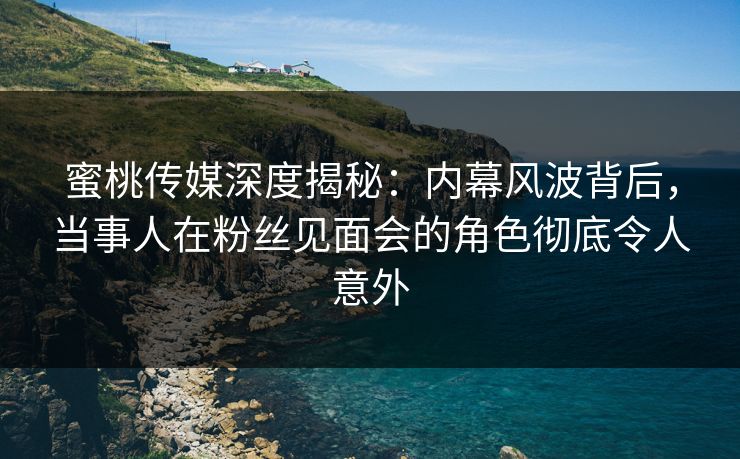 蜜桃传媒深度揭秘：内幕风波背后，当事人在粉丝见面会的角色彻底令人意外