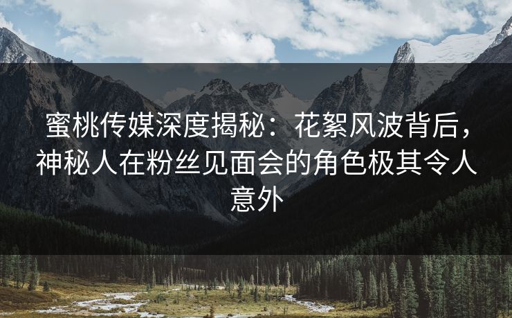 蜜桃传媒深度揭秘：花絮风波背后，神秘人在粉丝见面会的角色极其令人意外