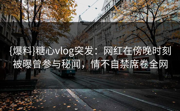 {爆料}糖心vlog突发：网红在傍晚时刻被曝曾参与秘闻，情不自禁席卷全网