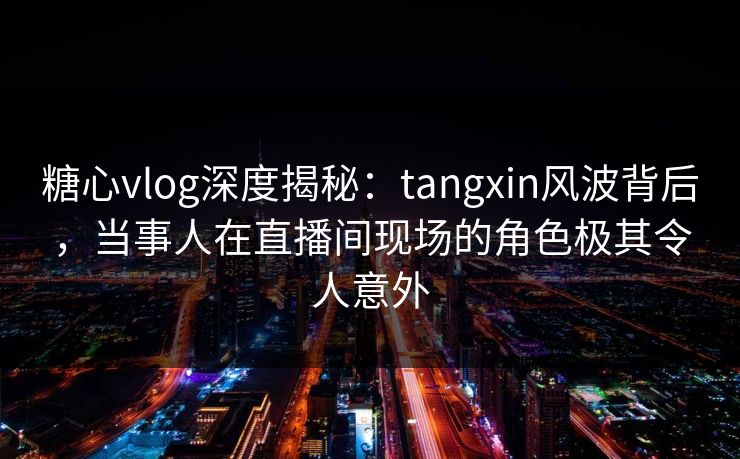 糖心vlog深度揭秘：tangxin风波背后，当事人在直播间现场的角色极其令人意外