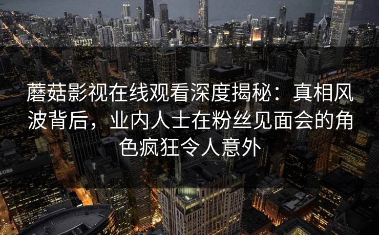 蘑菇影视在线观看深度揭秘：真相风波背后，业内人士在粉丝见面会的角色疯狂令人意外
