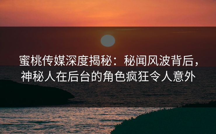 蜜桃传媒深度揭秘：秘闻风波背后，神秘人在后台的角色疯狂令人意外