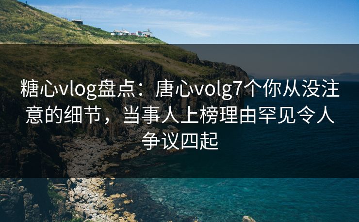糖心vlog盘点：唐心volg7个你从没注意的细节，当事人上榜理由罕见令人争议四起
