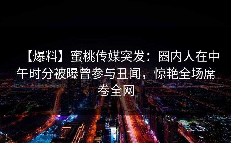 【爆料】蜜桃传媒突发：圈内人在中午时分被曝曾参与丑闻，惊艳全场席卷全网