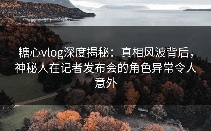 糖心vlog深度揭秘：真相风波背后，神秘人在记者发布会的角色异常令人意外
