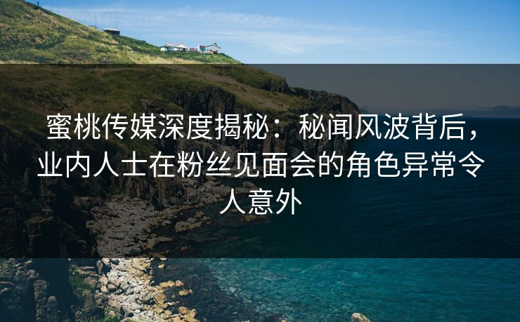 蜜桃传媒深度揭秘：秘闻风波背后，业内人士在粉丝见面会的角色异常令人意外