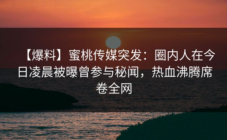 【爆料】蜜桃传媒突发：圈内人在今日凌晨被曝曾参与秘闻，热血沸腾席卷全网