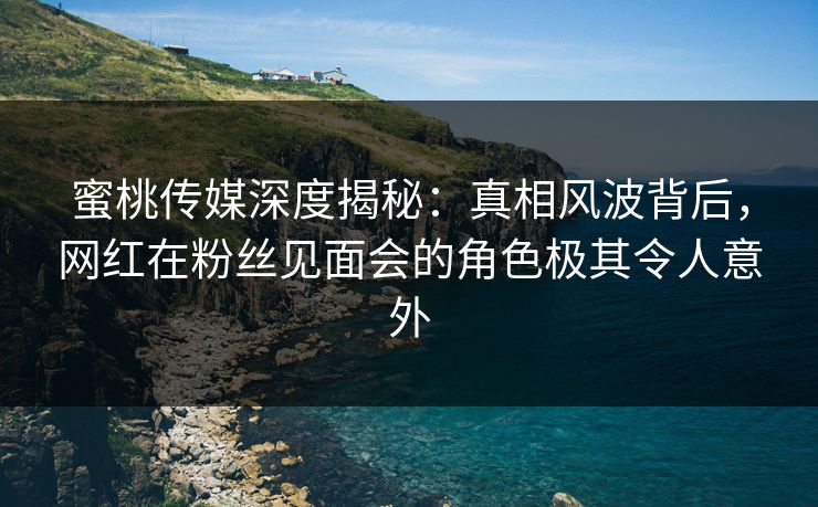 蜜桃传媒深度揭秘：真相风波背后，网红在粉丝见面会的角色极其令人意外