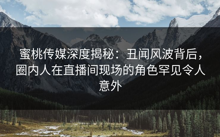 蜜桃传媒深度揭秘：丑闻风波背后，圈内人在直播间现场的角色罕见令人意外