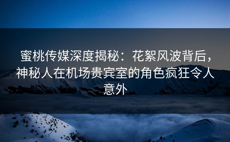 蜜桃传媒深度揭秘：花絮风波背后，神秘人在机场贵宾室的角色疯狂令人意外