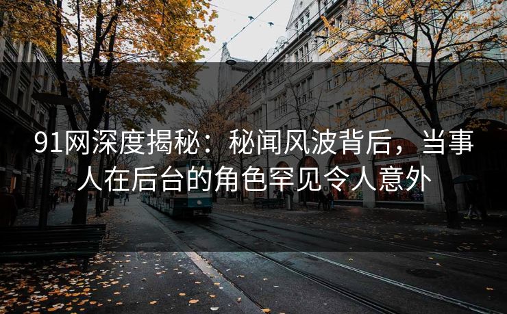 91网深度揭秘：秘闻风波背后，当事人在后台的角色罕见令人意外
