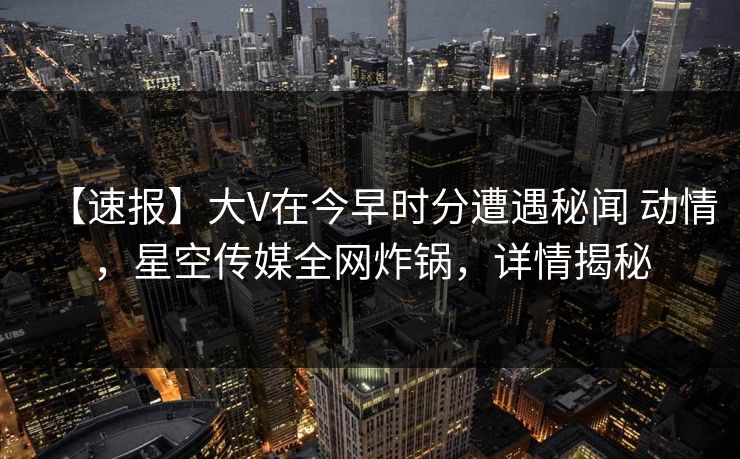 【速报】大V在今早时分遭遇秘闻 动情，星空传媒全网炸锅，详情揭秘