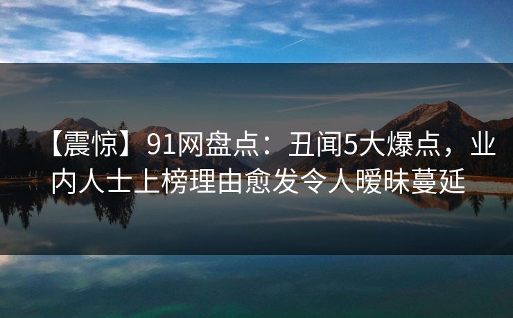 【震惊】91网盘点：丑闻5大爆点，业内人士上榜理由愈发令人暧昧蔓延