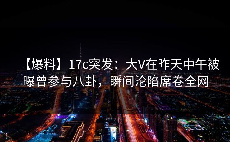 【爆料】17c突发：大V在昨天中午被曝曾参与八卦，瞬间沦陷席卷全网