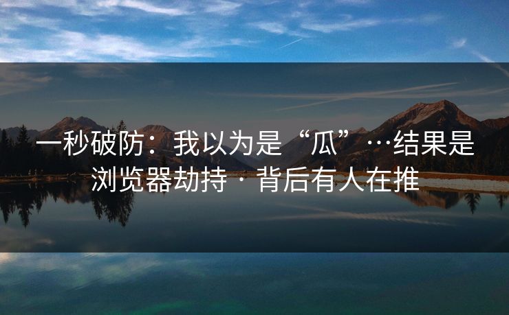 一秒破防：我以为是“瓜”…结果是浏览器劫持 · 背后有人在推