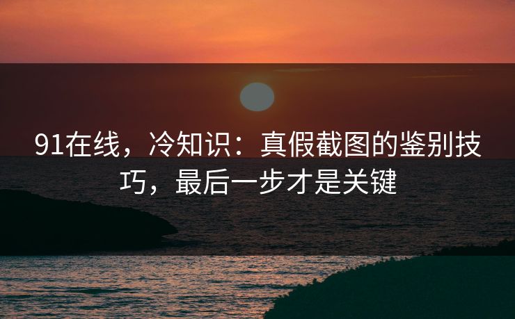 91在线，冷知识：真假截图的鉴别技巧，最后一步才是关键