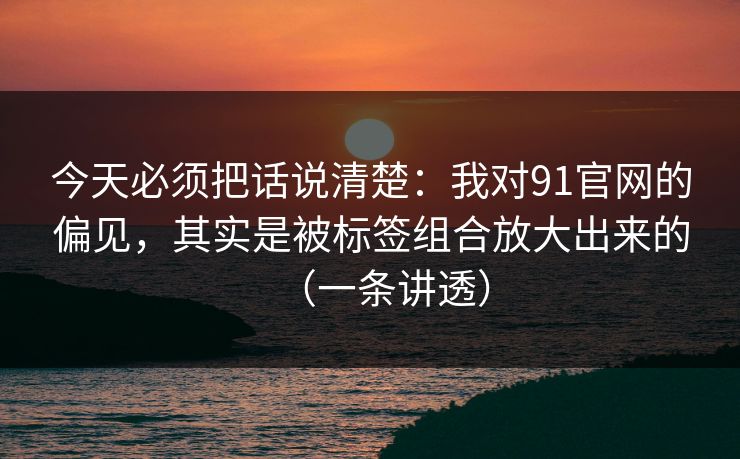 今天必须把话说清楚：我对91官网的偏见，其实是被标签组合放大出来的（一条讲透）