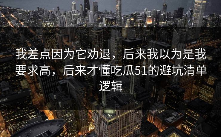我差点因为它劝退,后来我以为是我要求高,后来才懂吃瓜51的避坑清单逻辑 我差点因为它劝退,后来我以为是我要求高,后来才懂吃瓜51的避坑清单逻辑