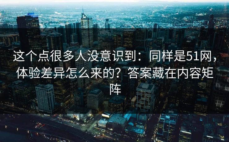 这个点很多人没意识到：同样是51网，体验差异怎么来的？答案藏在内容矩阵