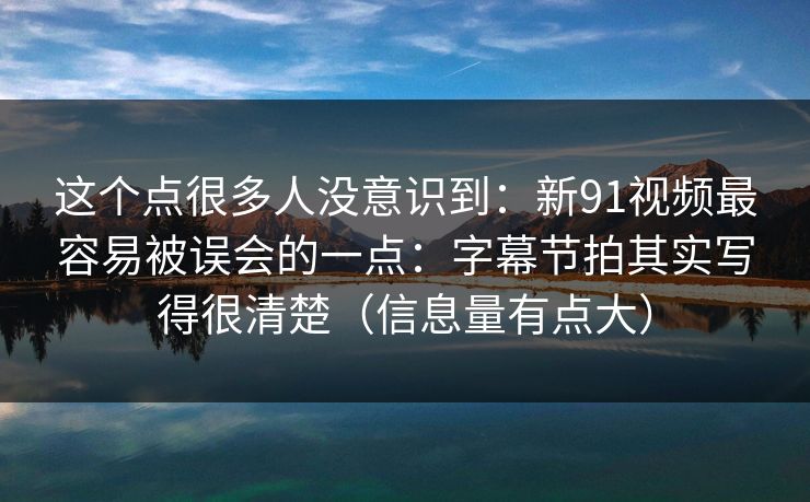 这个点很多人没意识到：新91视频最容易被误会的一点：字幕节拍其实写得很清楚（信息量有点大）
