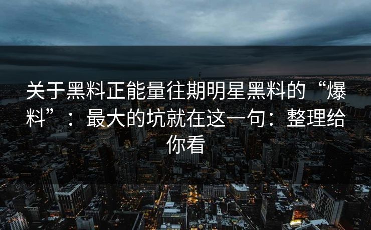 关于黑料正能量往期明星黑料的“爆料”：最大的坑就在这一句：整理给你看
