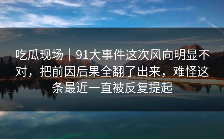吃瓜现场｜91大事件这次风向明显不对，把前因后果全翻了出来，难怪这条最近一直被反复提起