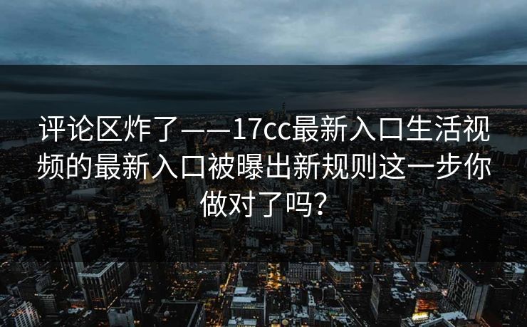 评论区炸了——17cc最新入口生活视频的最新入口被曝出新规则这一步你做对了吗？