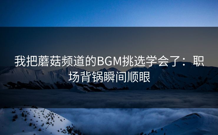 我把蘑菇频道的BGM挑选学会了：职场背锅瞬间顺眼